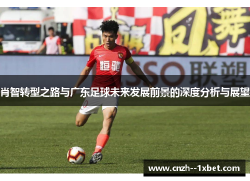 肖智转型之路与广东足球未来发展前景的深度分析与展望