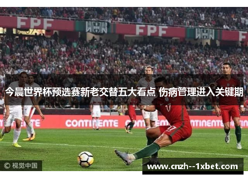 今晨世界杯预选赛新老交替五大看点 伤病管理进入关键期