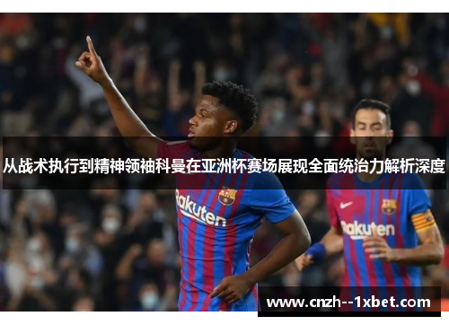 从战术执行到精神领袖科曼在亚洲杯赛场展现全面统治力解析深度