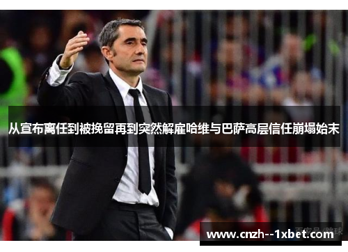 从宣布离任到被挽留再到突然解雇哈维与巴萨高层信任崩塌始末