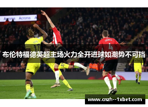 布伦特福德英超主场火力全开进球如潮势不可挡 布伦特福德英超主场火力全开进球如潮势不可挡
